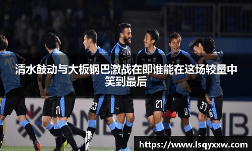 清水鼓动与大板钢巴激战在即谁能在这场较量中笑到最后